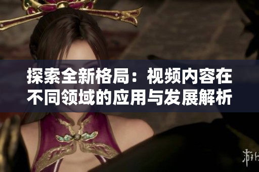 探索全新格局：视频内容在不同领域的应用与发展解析