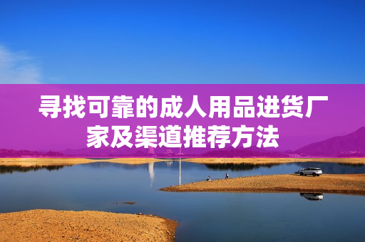 寻找可靠的成人用品进货厂家及渠道推荐方法