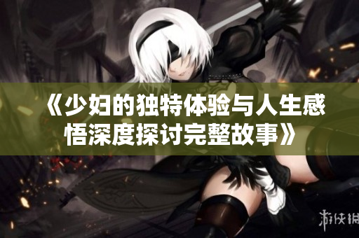 《少妇的独特体验与人生感悟深度探讨完整故事》