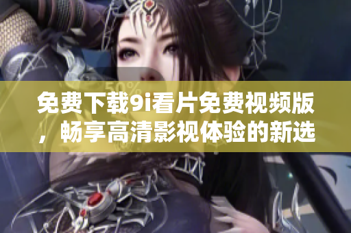 免费下载9i看片免费视频版，畅享高清影视体验的新选择