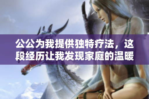 公公为我提供独特疗法，这段经历让我发现家庭的温暖与力量