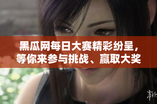 黑瓜网每日大赛精彩纷呈，等你来参与挑战、赢取大奖