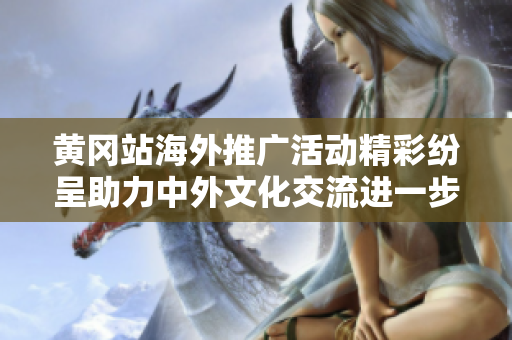 黄冈站海外推广活动精彩纷呈助力中外文化交流进一步发展