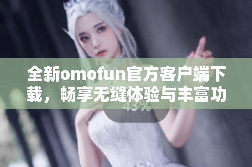 全新omofun官方客户端下载，畅享无缝体验与丰富功能解锁