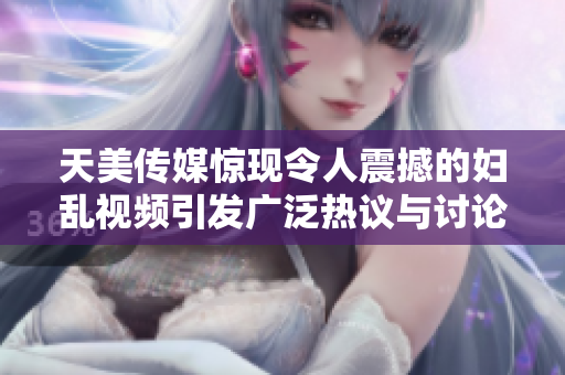 天美传媒惊现令人震撼的妇乱视频引发广泛热议与讨论