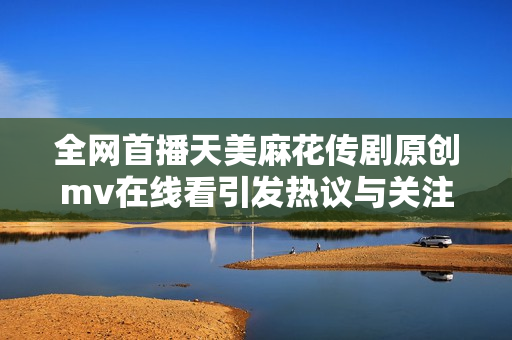 全网首播天美麻花传剧原创mv在线看引发热议与关注