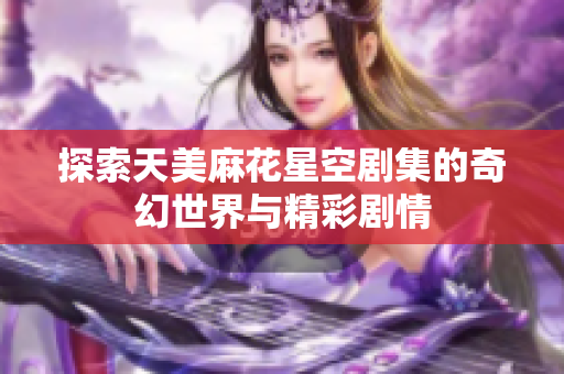 探索天美麻花星空剧集的奇幻世界与精彩剧情