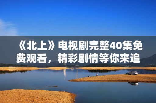 《北上》电视剧完整40集免费观看，精彩剧情等你来追剧