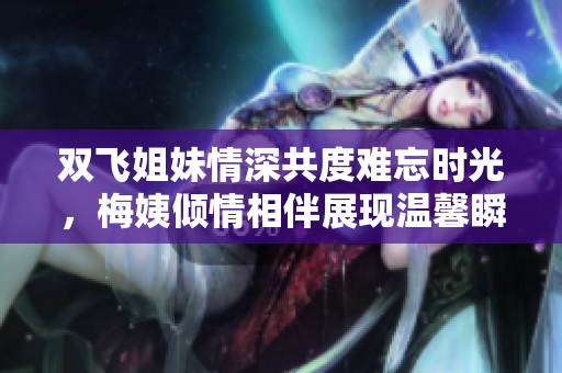 双飞姐妹情深共度难忘时光，梅姨倾情相伴展现温馨瞬间