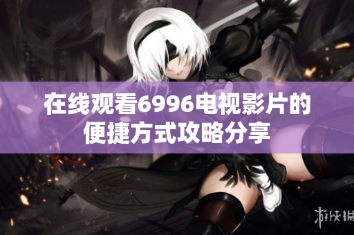 在线观看6996电视影片的便捷方式攻略分享