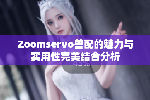 Zoomservo兽配的魅力与实用性完美结合分析