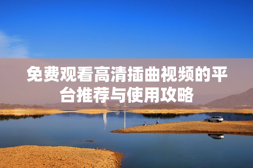 免费观看高清插曲视频的平台推荐与使用攻略