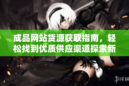 成品网站货源获取指南，轻松找到优质供应渠道探索新商机