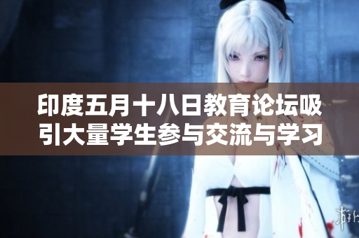 印度五月十八日教育论坛吸引大量学生参与交流与学习