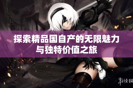 探索精品国自产的无限魅力与独特价值之旅