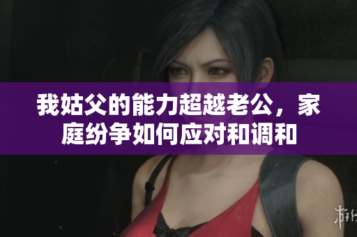 我姑父的能力超越老公，家庭纷争如何应对和调和
