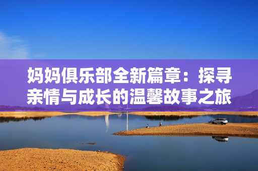 妈妈俱乐部全新篇章：探寻亲情与成长的温馨故事之旅
