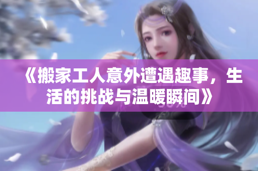 《搬家工人意外遭遇趣事，生活的挑战与温暖瞬间》