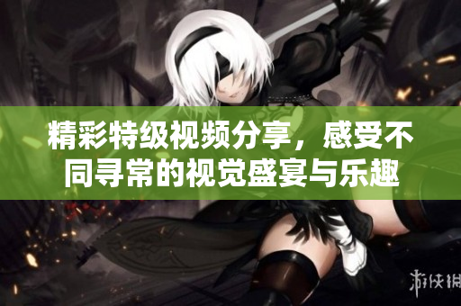 精彩特级视频分享，感受不同寻常的视觉盛宴与乐趣