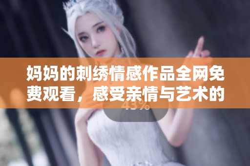 妈妈的刺绣情感作品全网免费观看，感受亲情与艺术的完美结合