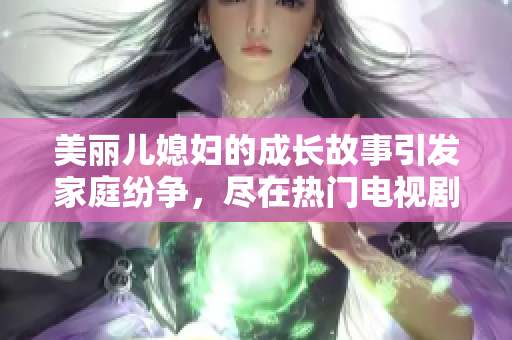 美丽儿媳妇的成长故事引发家庭纷争，尽在热门电视剧中免费观看