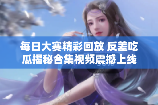 每日大赛精彩回放 反差吃瓜揭秘合集视频震撼上线