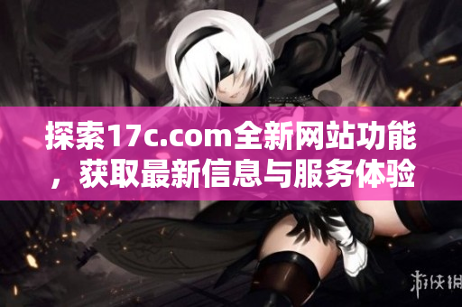 探索17c.com全新网站功能，获取最新信息与服务体验指南