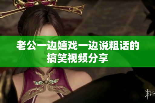 老公一边嬉戏一边说粗话的搞笑视频分享