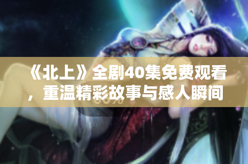 《北上》全剧40集免费观看，重温精彩故事与感人瞬间