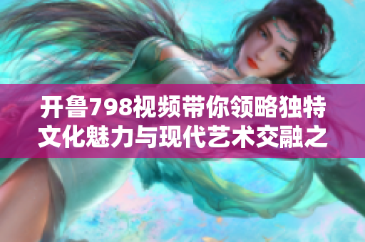 开鲁798视频带你领略独特文化魅力与现代艺术交融之美