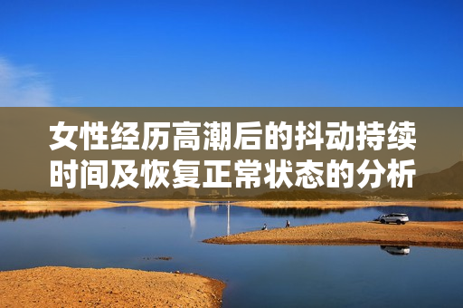 女性经历高潮后的抖动持续时间及恢复正常状态的分析与探讨