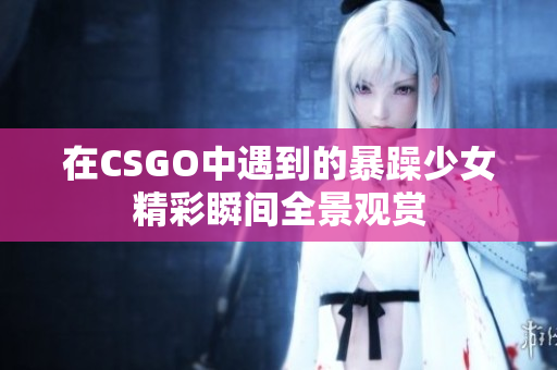 在CSGO中遇到的暴躁少女精彩瞬间全景观赏