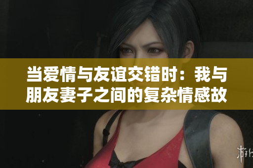 当爱情与友谊交错时：我与朋友妻子之间的复杂情感故事
