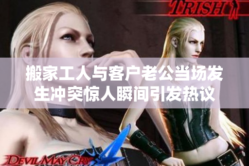 搬家工人与客户老公当场发生冲突惊人瞬间引发热议