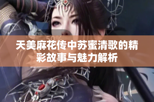 天美麻花传中苏蜜清歌的精彩故事与魅力解析