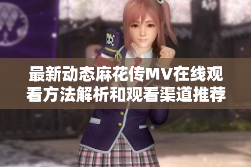 最新动态麻花传MV在线观看方法解析和观看渠道推荐