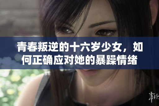 青春叛逆的十六岁少女，如何正确应对她的暴躁情绪