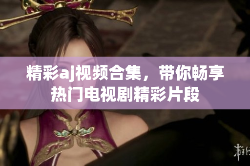 精彩aj视频合集，带你畅享热门电视剧精彩片段