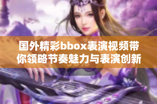 国外精彩bbox表演视频带你领略节奏魅力与表演创新之美
