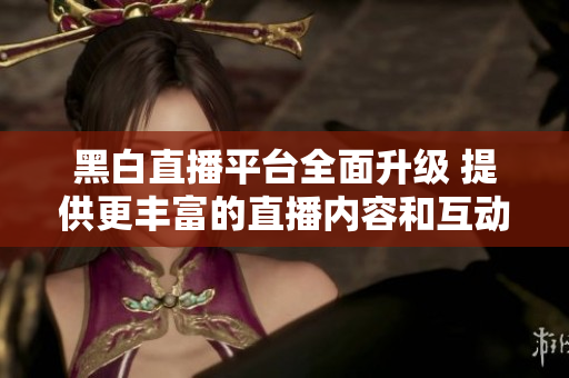 黑白直播平台全面升级 提供更丰富的直播内容和互动体验