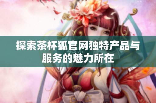 探索茶杯狐官网独特产品与服务的魅力所在