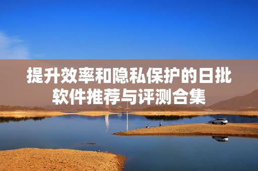 提升效率和隐私保护的日批软件推荐与评测合集
