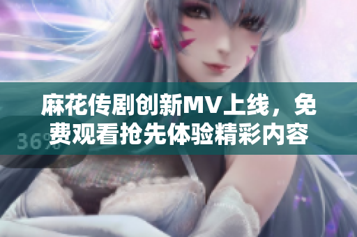 麻花传剧创新MV上线，免费观看抢先体验精彩内容