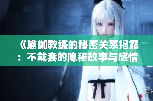 《瑜伽教练的秘密关系揭露：不戴套的隐秘故事与感情纠葛》