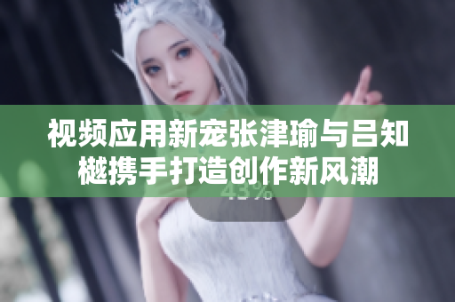 视频应用新宠张津瑜与吕知樾携手打造创作新风潮