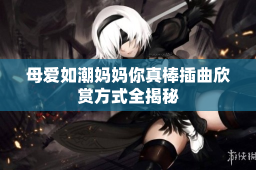 母爱如潮妈妈你真棒插曲欣赏方式全揭秘
