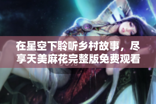 在星空下聆听乡村故事，尽享天美麻花完整版免费观看