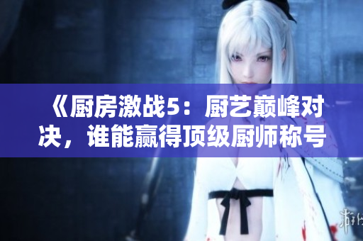 《厨房激战5：厨艺巅峰对决，谁能赢得顶级厨师称号》