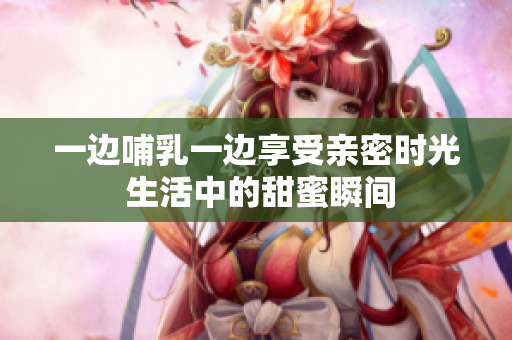 一边哺乳一边享受亲密时光 生活中的甜蜜瞬间