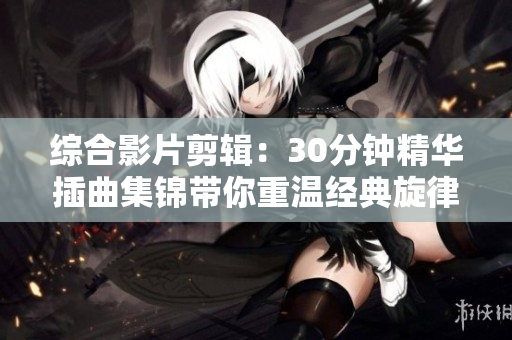 综合影片剪辑：30分钟精华插曲集锦带你重温经典旋律与感动